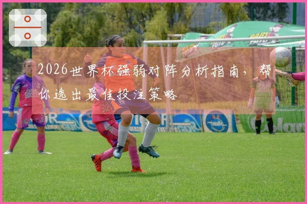 2026世界杯强弱对阵分析指南，帮你选出最佳投注策略